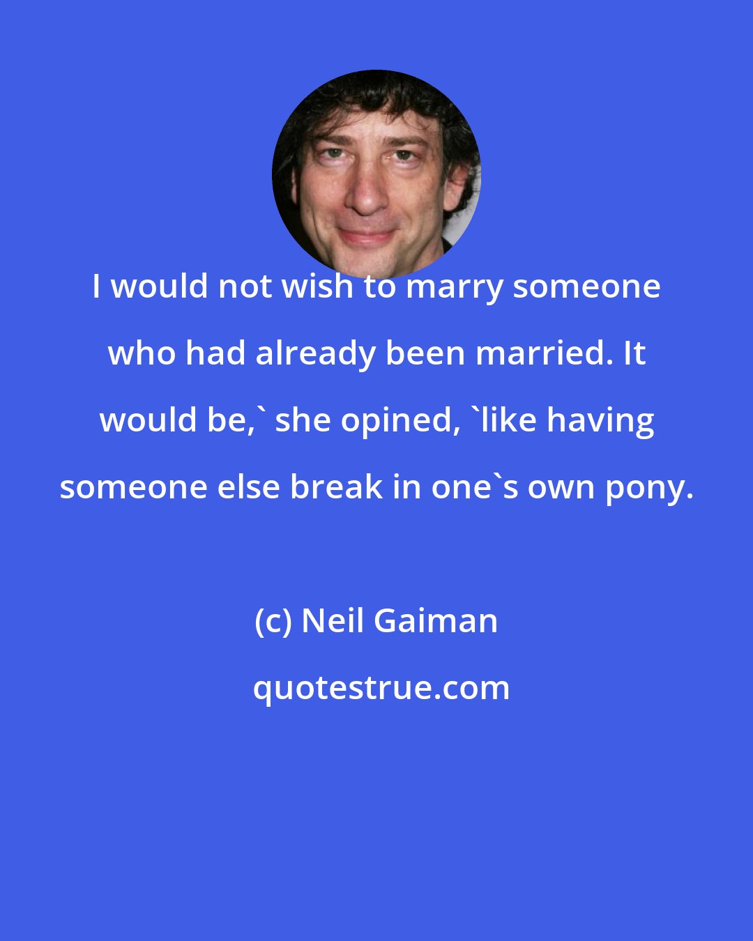 Neil Gaiman: I would not wish to marry someone who had already been married. It would be,' she opined, 'like having someone else break in one's own pony.