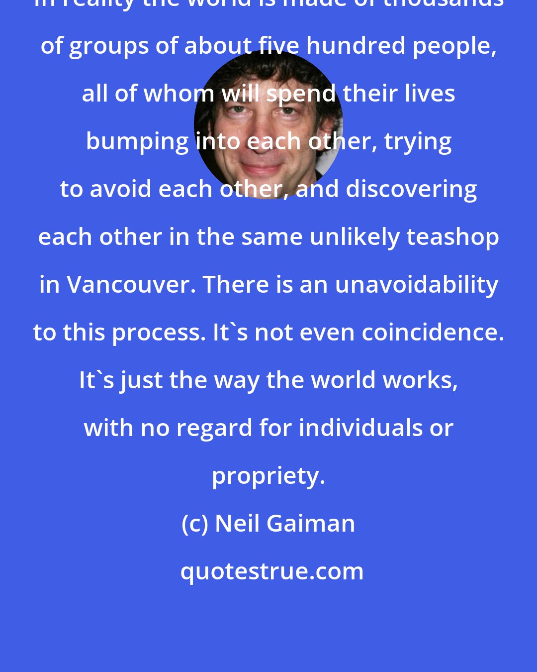 Neil Gaiman: In reality the world is made of thousands of groups of about five hundred people, all of whom will spend their lives bumping into each other, trying to avoid each other, and discovering each other in the same unlikely teashop in Vancouver. There is an unavoidability to this process. It's not even coincidence. It's just the way the world works, with no regard for individuals or propriety.
