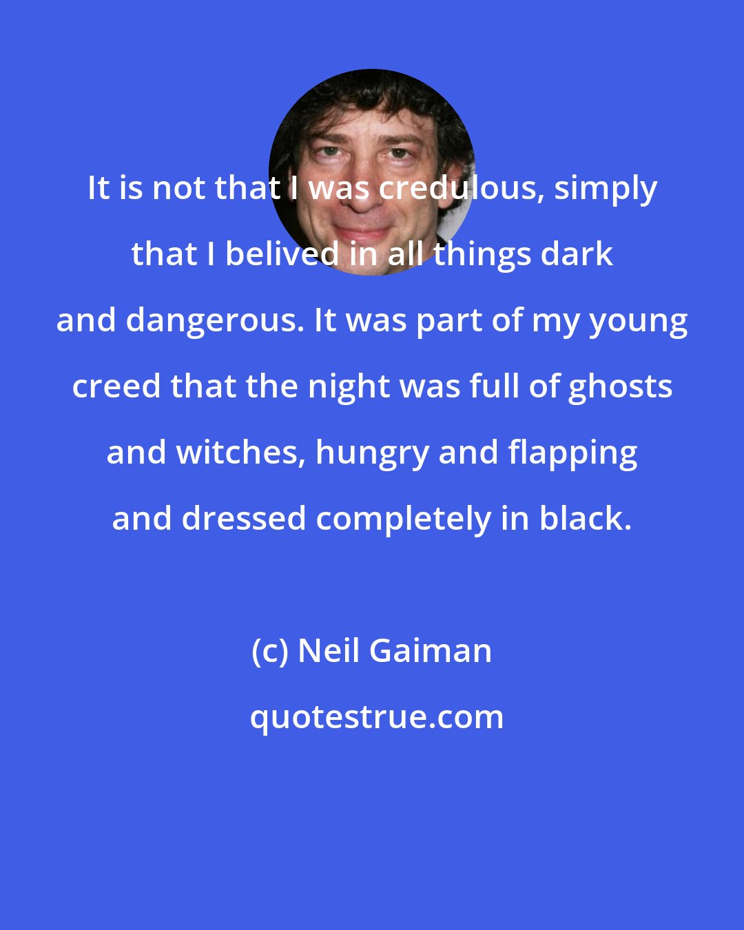 Neil Gaiman: It is not that I was credulous, simply that I belived in all things dark and dangerous. It was part of my young creed that the night was full of ghosts and witches, hungry and flapping and dressed completely in black.