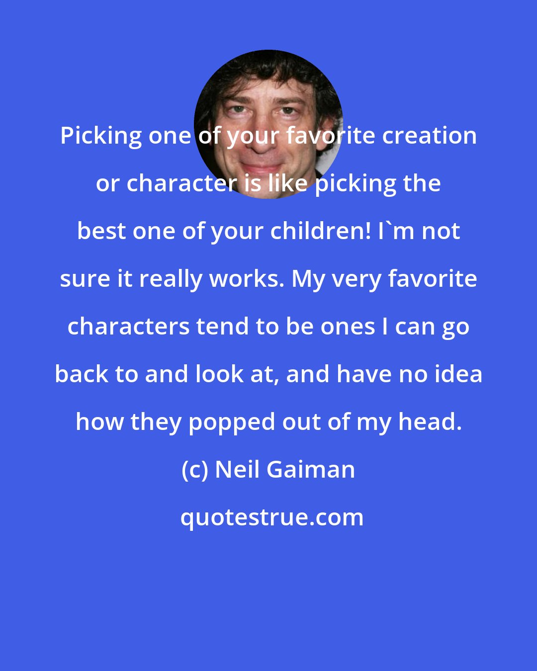 Neil Gaiman: Picking one of your favorite creation or character is like picking the best one of your children! I'm not sure it really works. My very favorite characters tend to be ones I can go back to and look at, and have no idea how they popped out of my head.