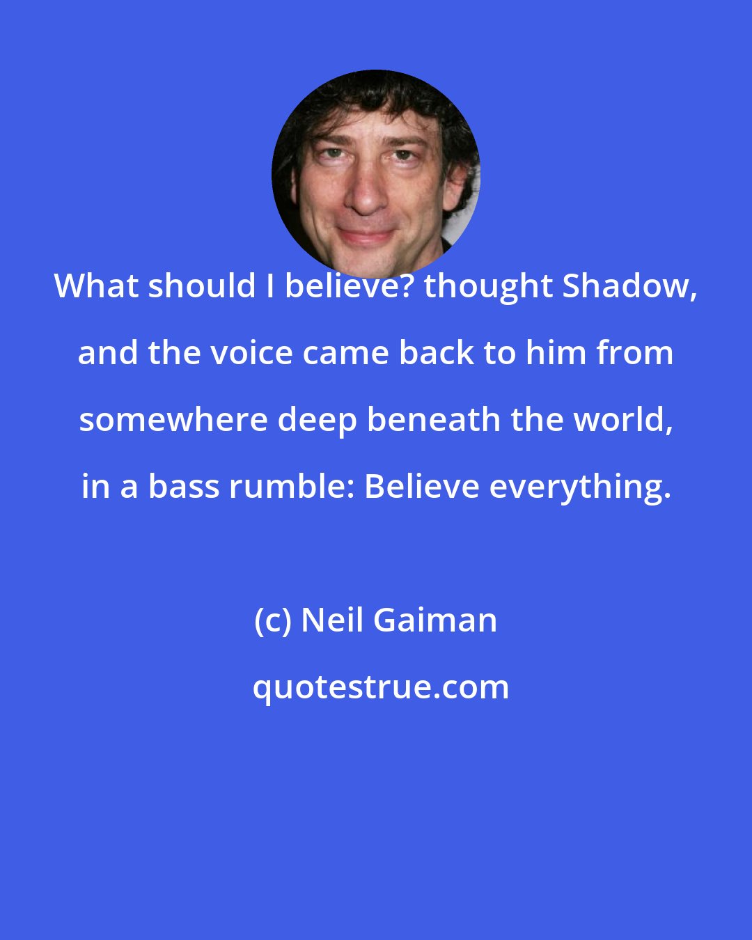 Neil Gaiman: What should I believe? thought Shadow, and the voice came back to him from somewhere deep beneath the world, in a bass rumble: Believe everything.