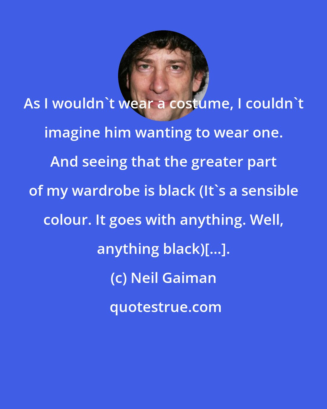 Neil Gaiman: As I wouldn't wear a costume, I couldn't imagine him wanting to wear one. And seeing that the greater part of my wardrobe is black (It's a sensible colour. It goes with anything. Well, anything black)[...].