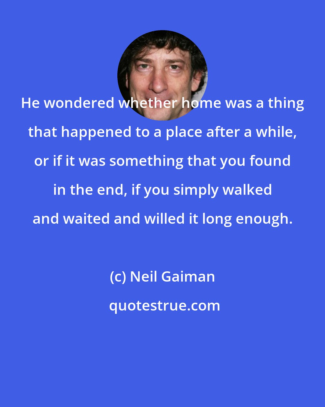 Neil Gaiman: He wondered whether home was a thing that happened to a place after a while, or if it was something that you found in the end, if you simply walked and waited and willed it long enough.