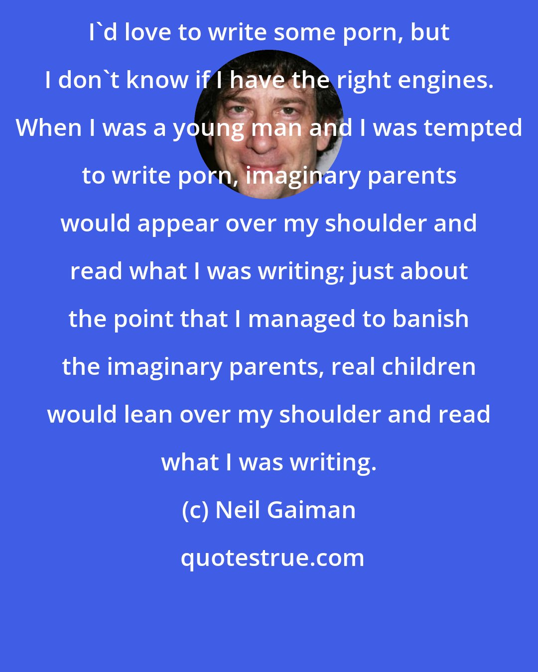 Neil Gaiman: I'd love to write some porn, but I don't know if I have the right engines. When I was a young man and I was tempted to write porn, imaginary parents would appear over my shoulder and read what I was writing; just about the point that I managed to banish the imaginary parents, real children would lean over my shoulder and read what I was writing.