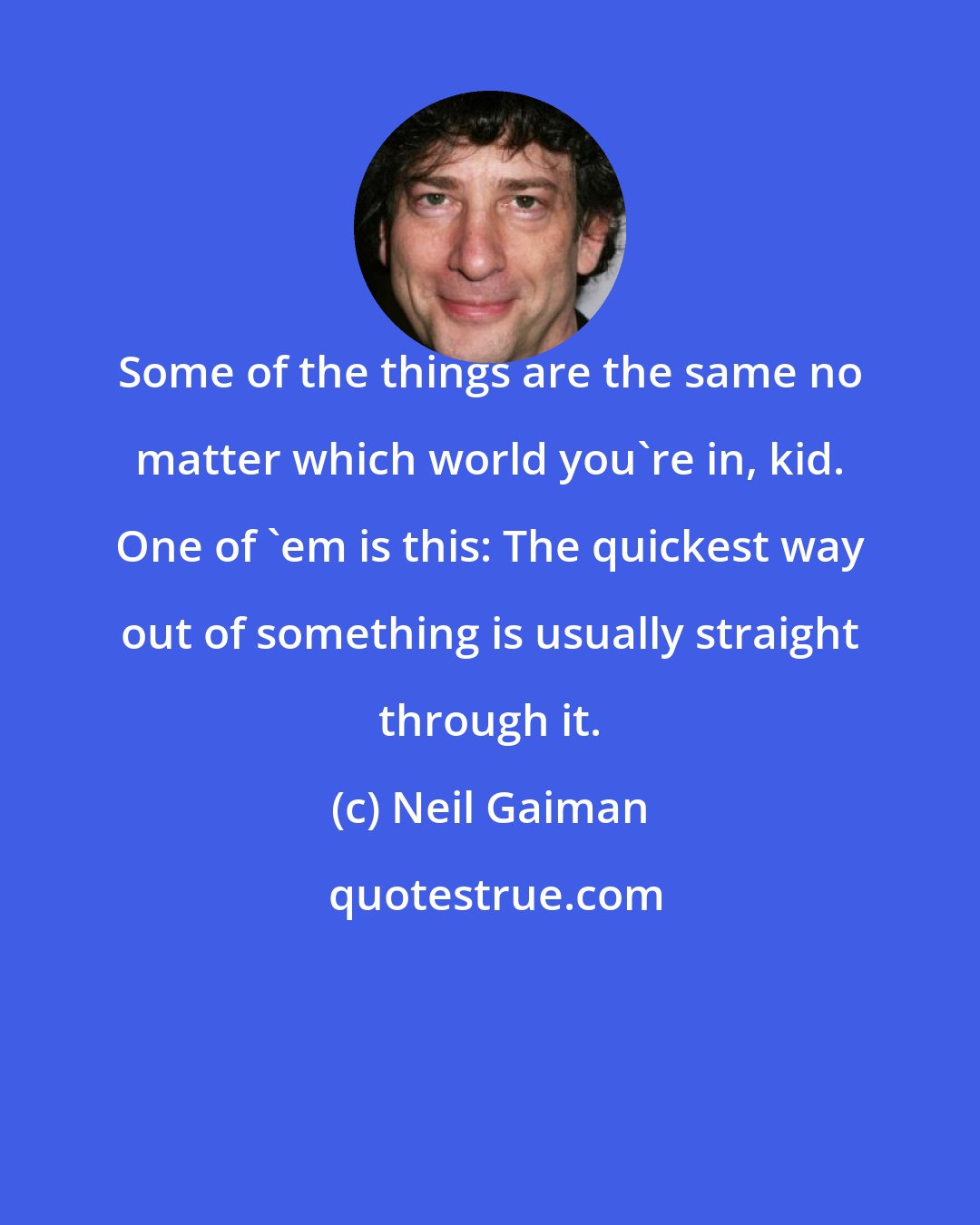 Neil Gaiman: Some of the things are the same no matter which world you're in, kid. One of 'em is this: The quickest way out of something is usually straight through it.