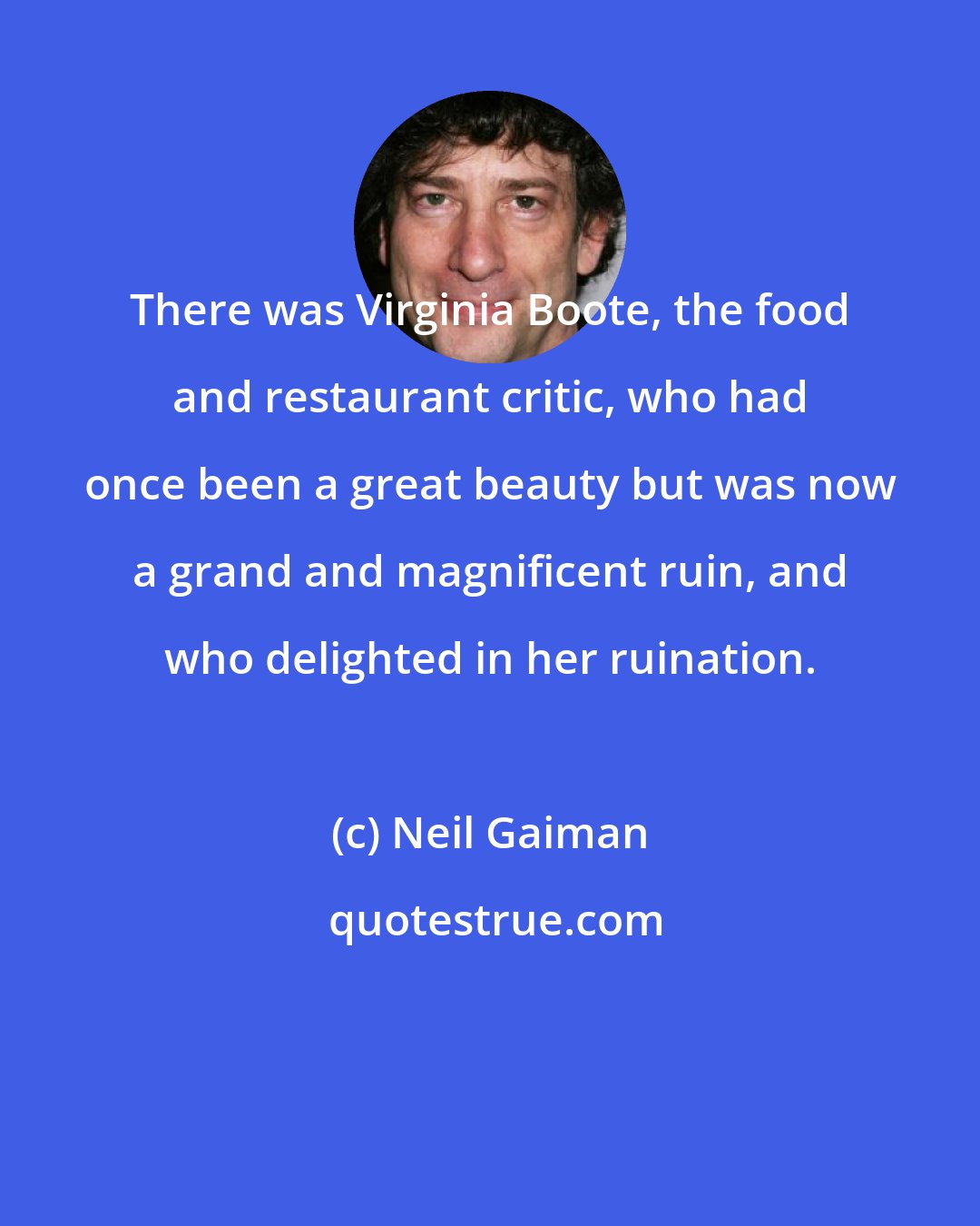 Neil Gaiman: There was Virginia Boote, the food and restaurant critic, who had once been a great beauty but was now a grand and magnificent ruin, and who delighted in her ruination.