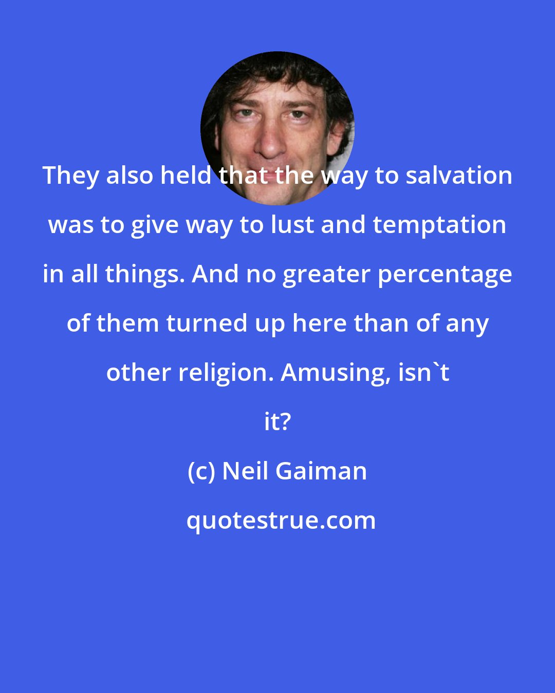 Neil Gaiman: They also held that the way to salvation was to give way to lust and temptation in all things. And no greater percentage of them turned up here than of any other religion. Amusing, isn't it?