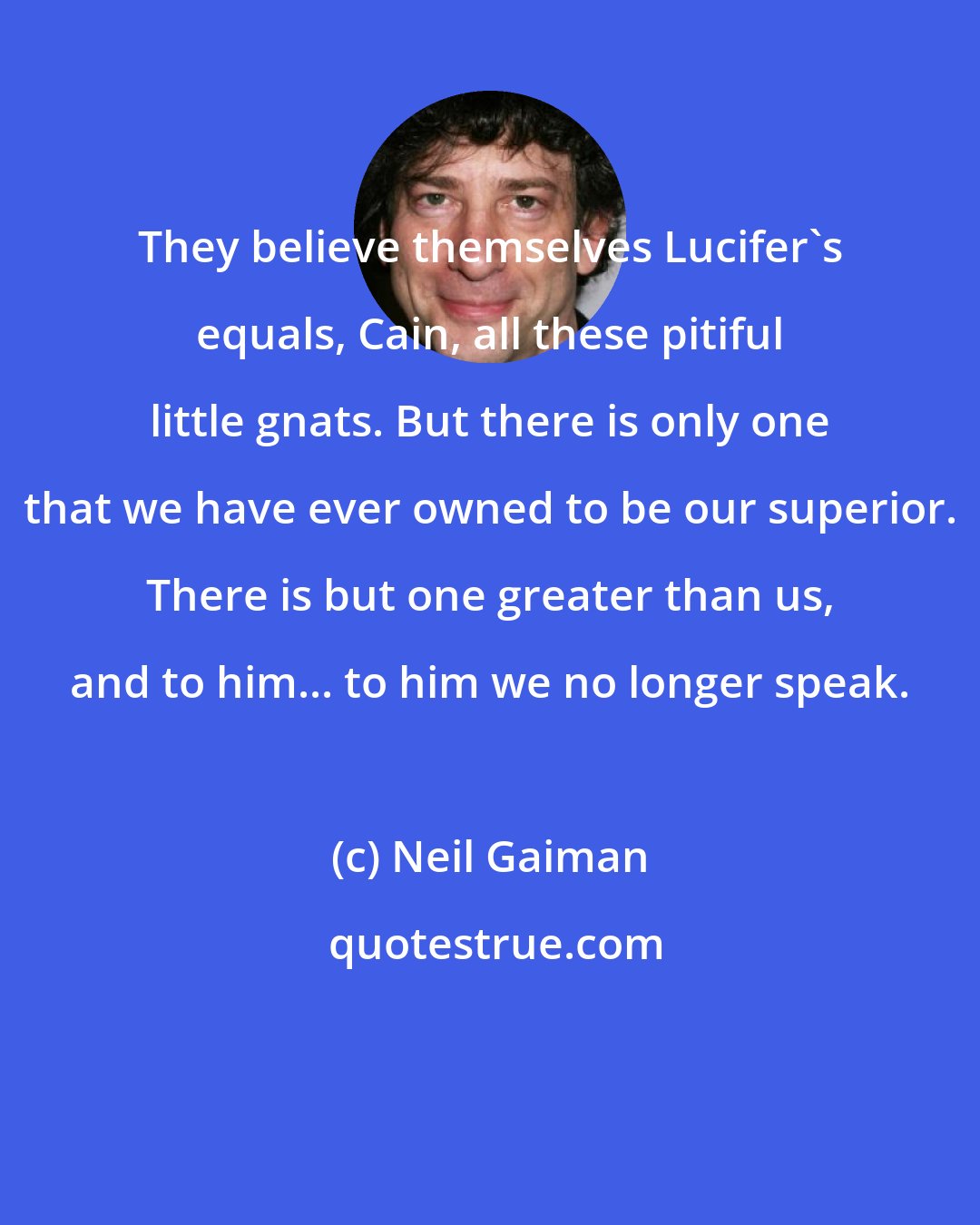 Neil Gaiman: They believe themselves Lucifer's equals, Cain, all these pitiful little gnats. But there is only one that we have ever owned to be our superior. There is but one greater than us, and to him... to him we no longer speak.