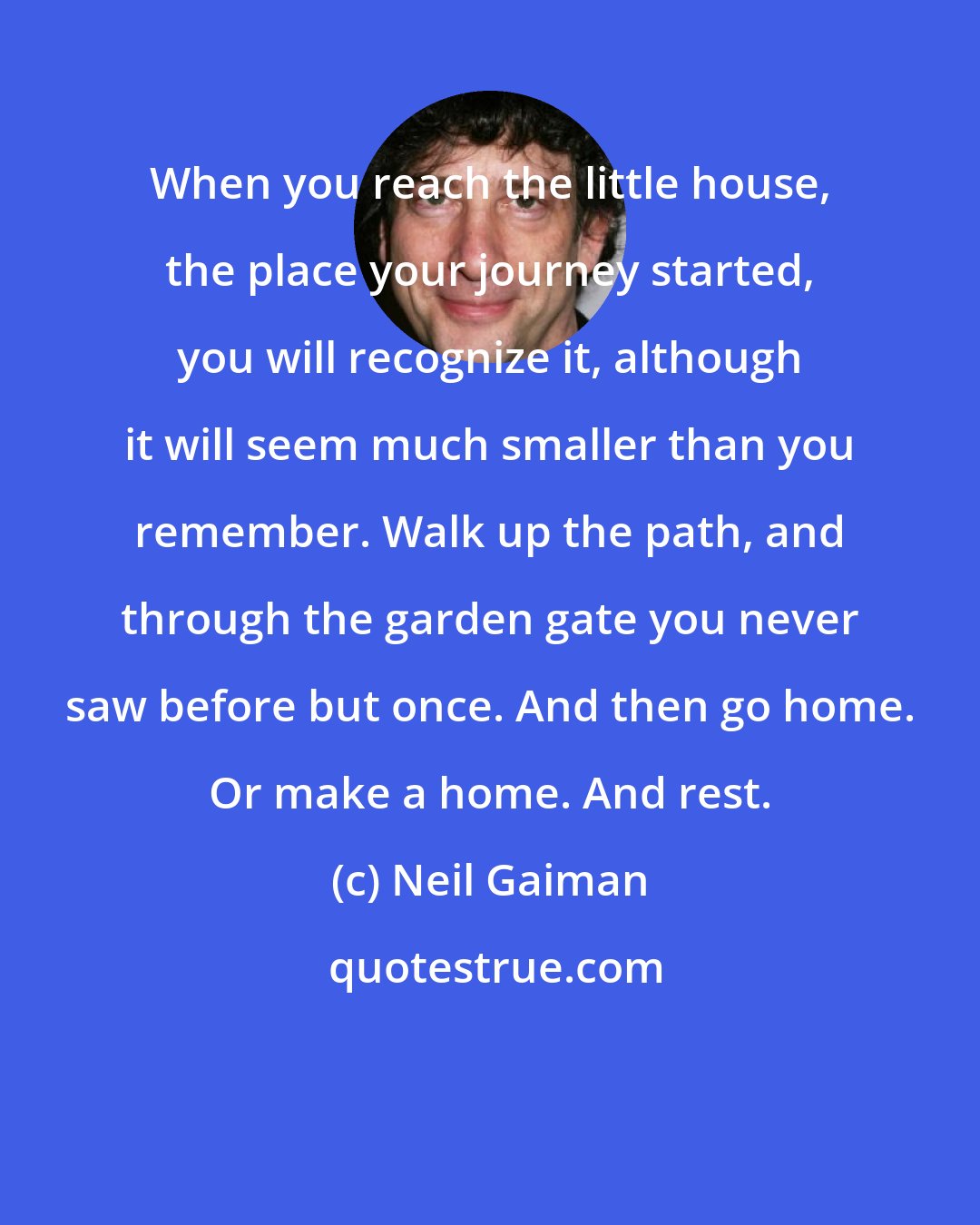 Neil Gaiman: When you reach the little house, the place your journey started, you will recognize it, although it will seem much smaller than you remember. Walk up the path, and through the garden gate you never saw before but once. And then go home. Or make a home. And rest.