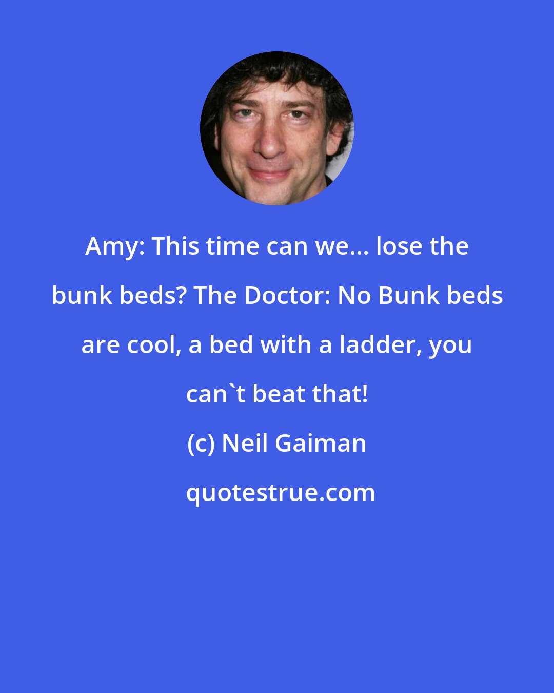 Neil Gaiman: Amy: This time can we... lose the bunk beds? The Doctor: No Bunk beds are cool, a bed with a ladder, you can't beat that!