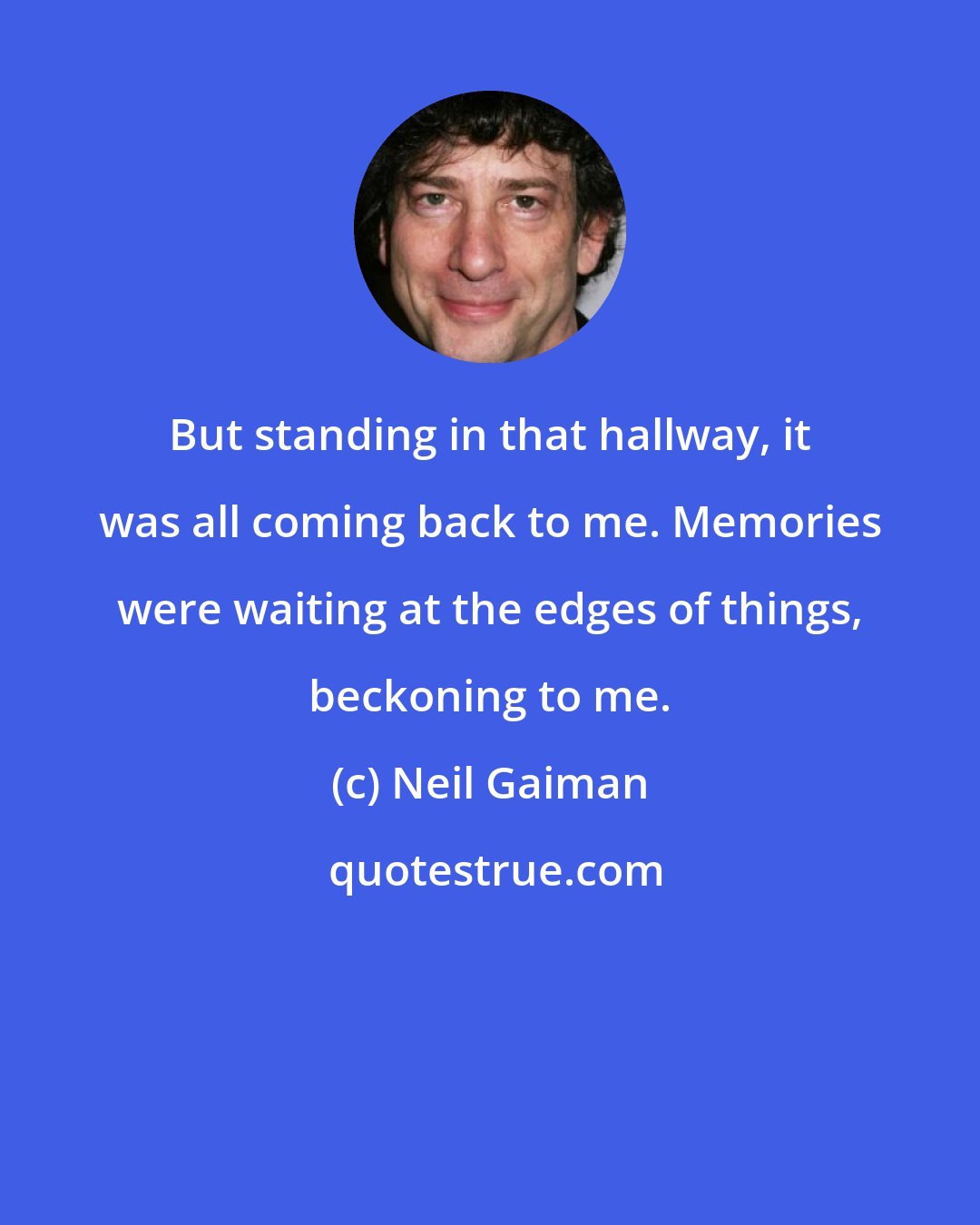 Neil Gaiman: But standing in that hallway, it was all coming back to me. Memories were waiting at the edges of things, beckoning to me.
