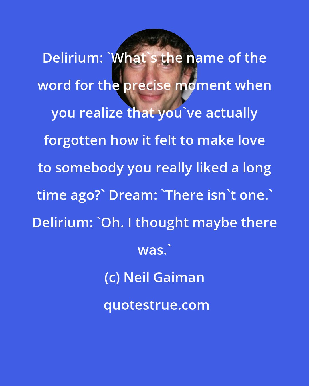 Neil Gaiman: Delirium: 'What's the name of the word for the precise moment when you realize that you've actually forgotten how it felt to make love to somebody you really liked a long time ago?' Dream: 'There isn't one.' Delirium: 'Oh. I thought maybe there was.'