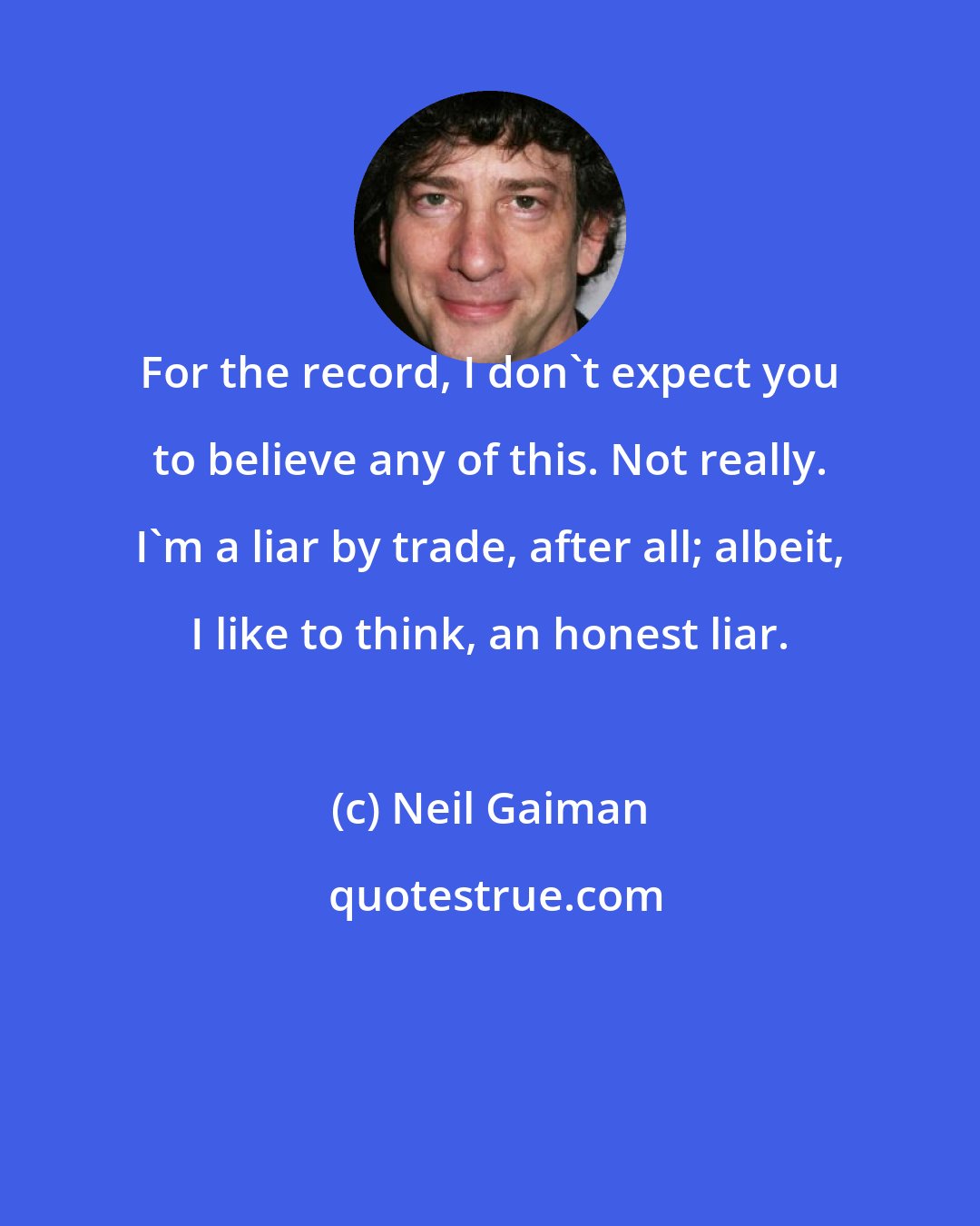 Neil Gaiman: For the record, I don't expect you to believe any of this. Not really. I'm a liar by trade, after all; albeit, I like to think, an honest liar.