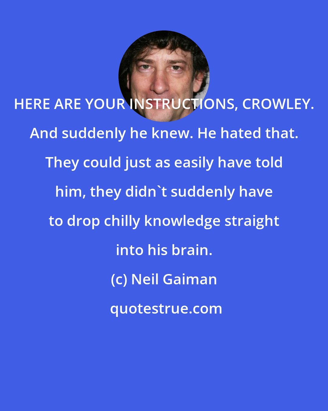 Neil Gaiman: HERE ARE YOUR INSTRUCTIONS, CROWLEY. And suddenly he knew. He hated that. They could just as easily have told him, they didn't suddenly have to drop chilly knowledge straight into his brain.