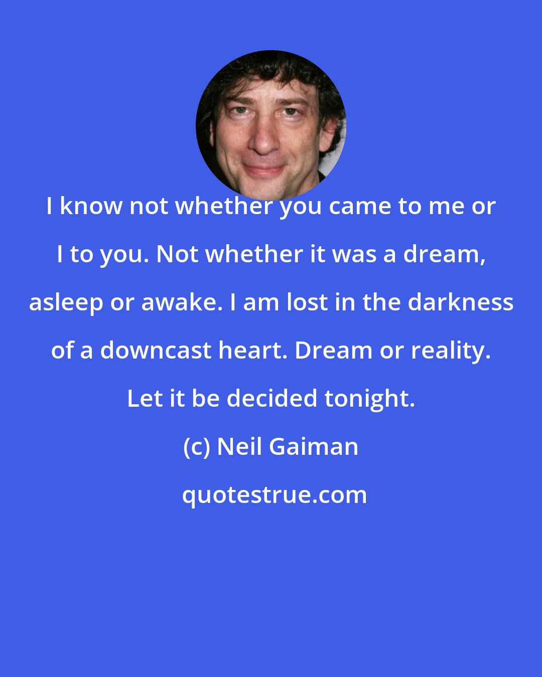 Neil Gaiman: I know not whether you came to me or I to you. Not whether it was a dream, asleep or awake. I am lost in the darkness of a downcast heart. Dream or reality. Let it be decided tonight.