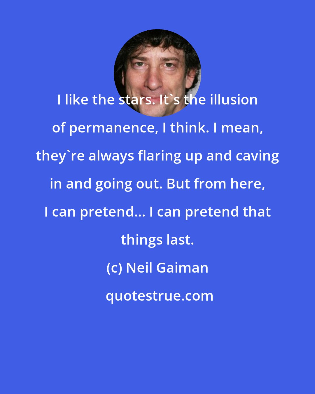 Neil Gaiman: I like the stars. It's the illusion of permanence, I think. I mean, they're always flaring up and caving in and going out. But from here, I can pretend... I can pretend that things last.