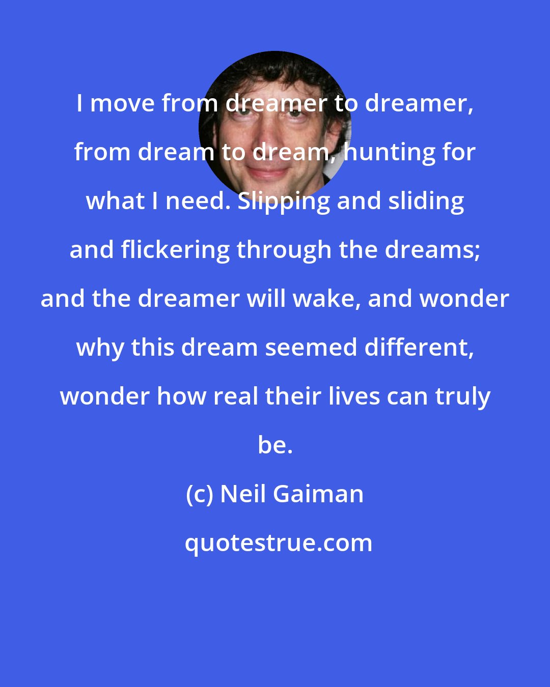 Neil Gaiman: I move from dreamer to dreamer, from dream to dream, hunting for what I need. Slipping and sliding and flickering through the dreams; and the dreamer will wake, and wonder why this dream seemed different, wonder how real their lives can truly be.