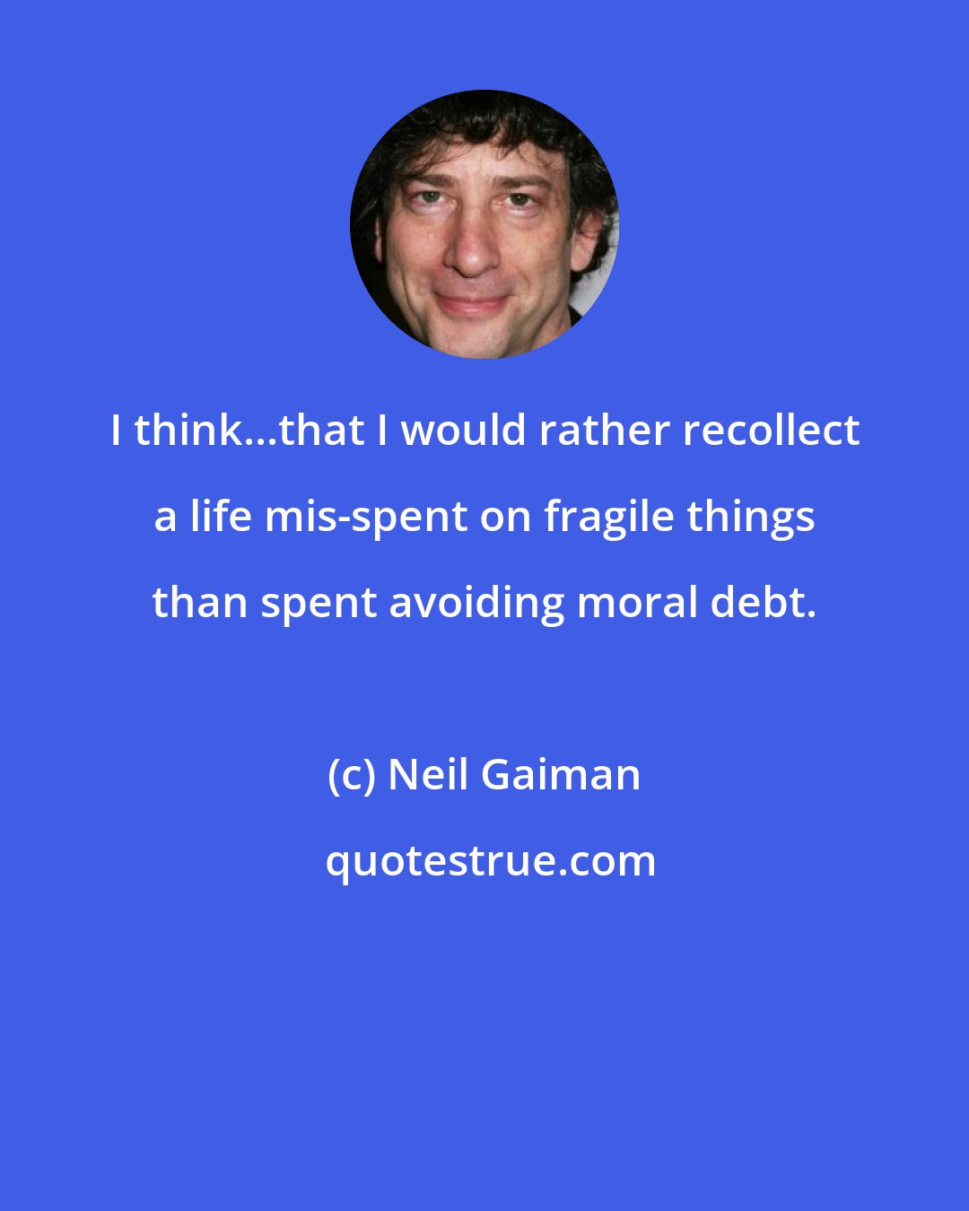 Neil Gaiman: I think...that I would rather recollect a life mis-spent on fragile things than spent avoiding moral debt.