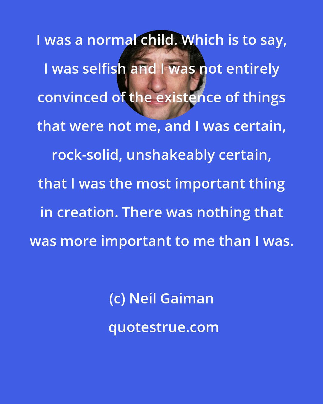 Neil Gaiman: I was a normal child. Which is to say, I was selfish and I was not entirely convinced of the existence of things that were not me, and I was certain, rock-solid, unshakeably certain, that I was the most important thing in creation. There was nothing that was more important to me than I was.