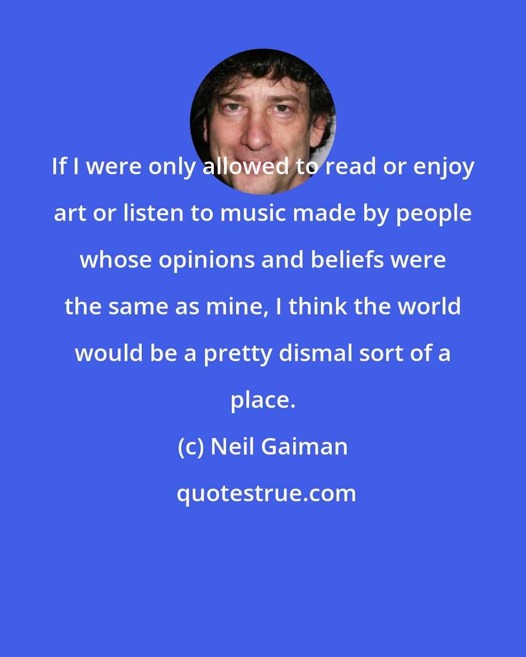 Neil Gaiman: If I were only allowed to read or enjoy art or listen to music made by people whose opinions and beliefs were the same as mine, I think the world would be a pretty dismal sort of a place.