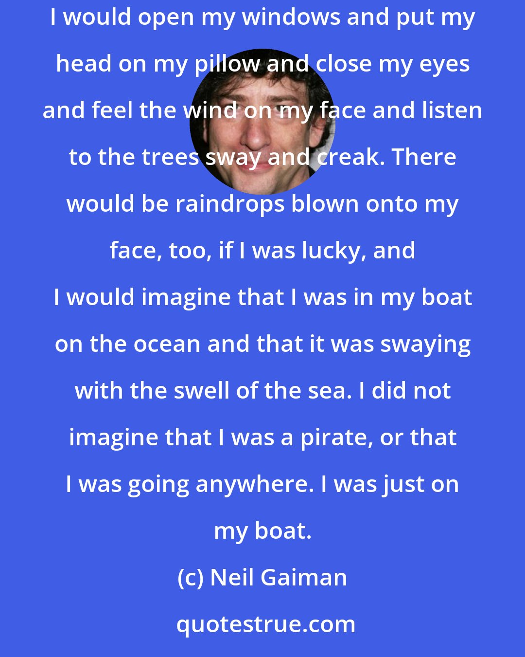 Neil Gaiman: My bed was pushed up hard against the wall just below the window. I loved to sleep with the windows open. Rainy nights were the best of all: I would open my windows and put my head on my pillow and close my eyes and feel the wind on my face and listen to the trees sway and creak. There would be raindrops blown onto my face, too, if I was lucky, and I would imagine that I was in my boat on the ocean and that it was swaying with the swell of the sea. I did not imagine that I was a pirate, or that I was going anywhere. I was just on my boat.