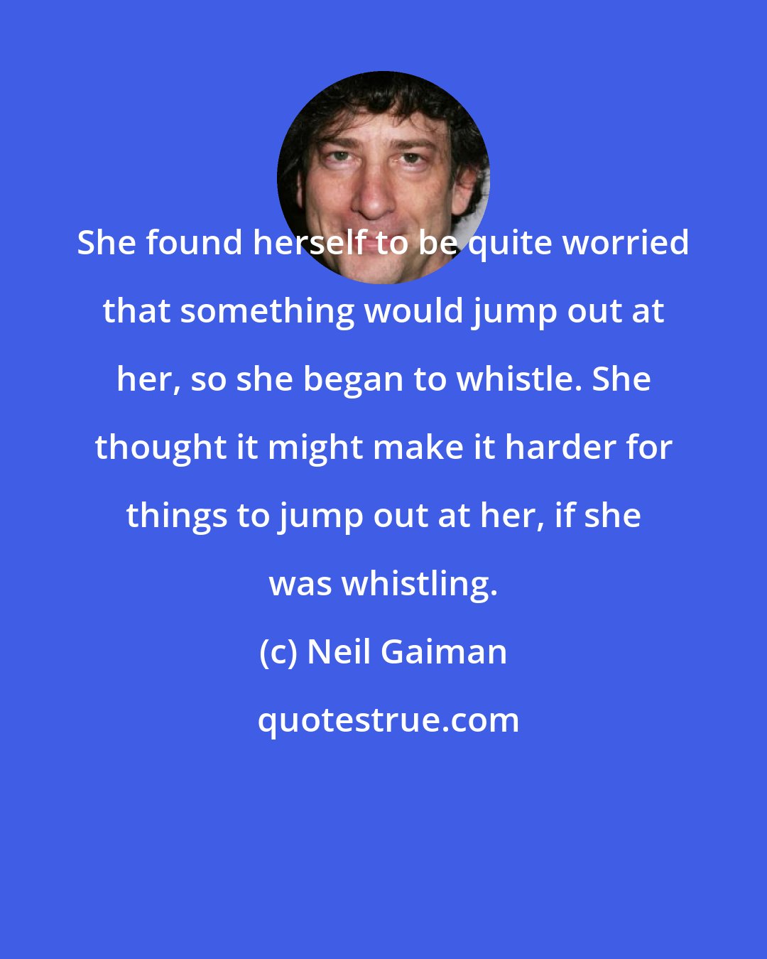 Neil Gaiman: She found herself to be quite worried that something would jump out at her, so she began to whistle. She thought it might make it harder for things to jump out at her, if she was whistling.