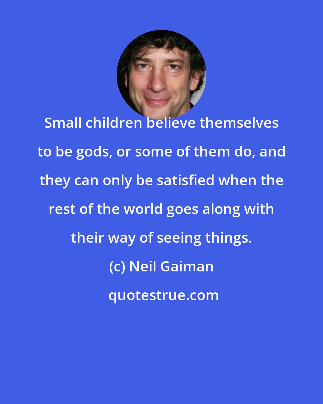 Neil Gaiman: Small children believe themselves to be gods, or some of them do, and they can only be satisfied when the rest of the world goes along with their way of seeing things.