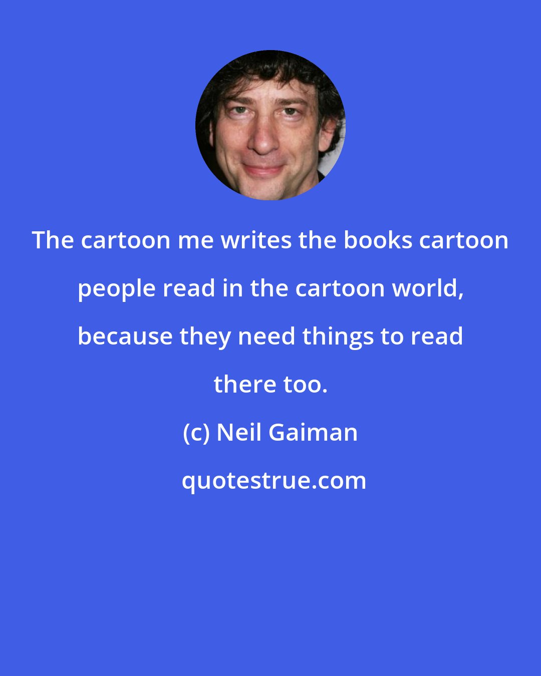 Neil Gaiman: The cartoon me writes the books cartoon people read in the cartoon world, because they need things to read there too.