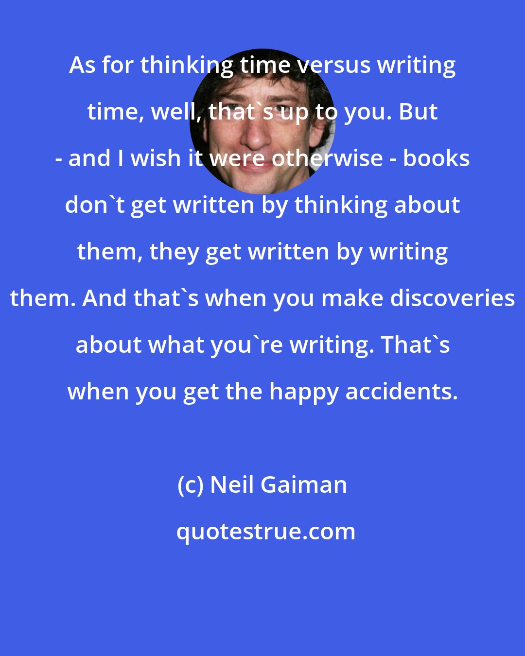 Neil Gaiman: As for thinking time versus writing time, well, that's up to you. But - and I wish it were otherwise - books don't get written by thinking about them, they get written by writing them. And that's when you make discoveries about what you're writing. That's when you get the happy accidents.