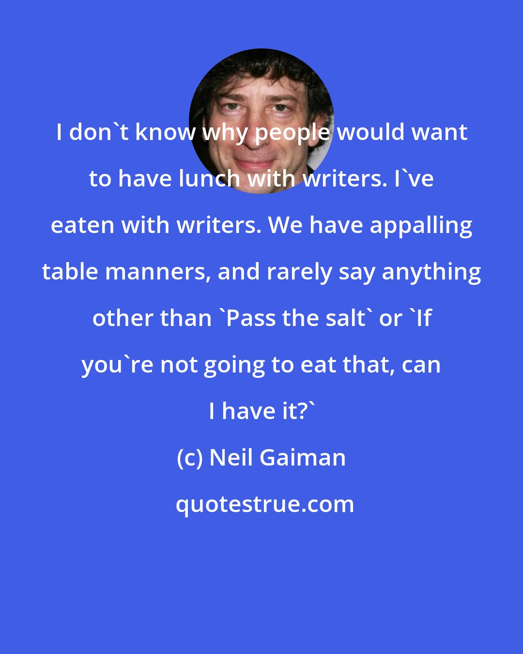 Neil Gaiman: I don't know why people would want to have lunch with writers. I've eaten with writers. We have appalling table manners, and rarely say anything other than 'Pass the salt' or 'If you're not going to eat that, can I have it?'