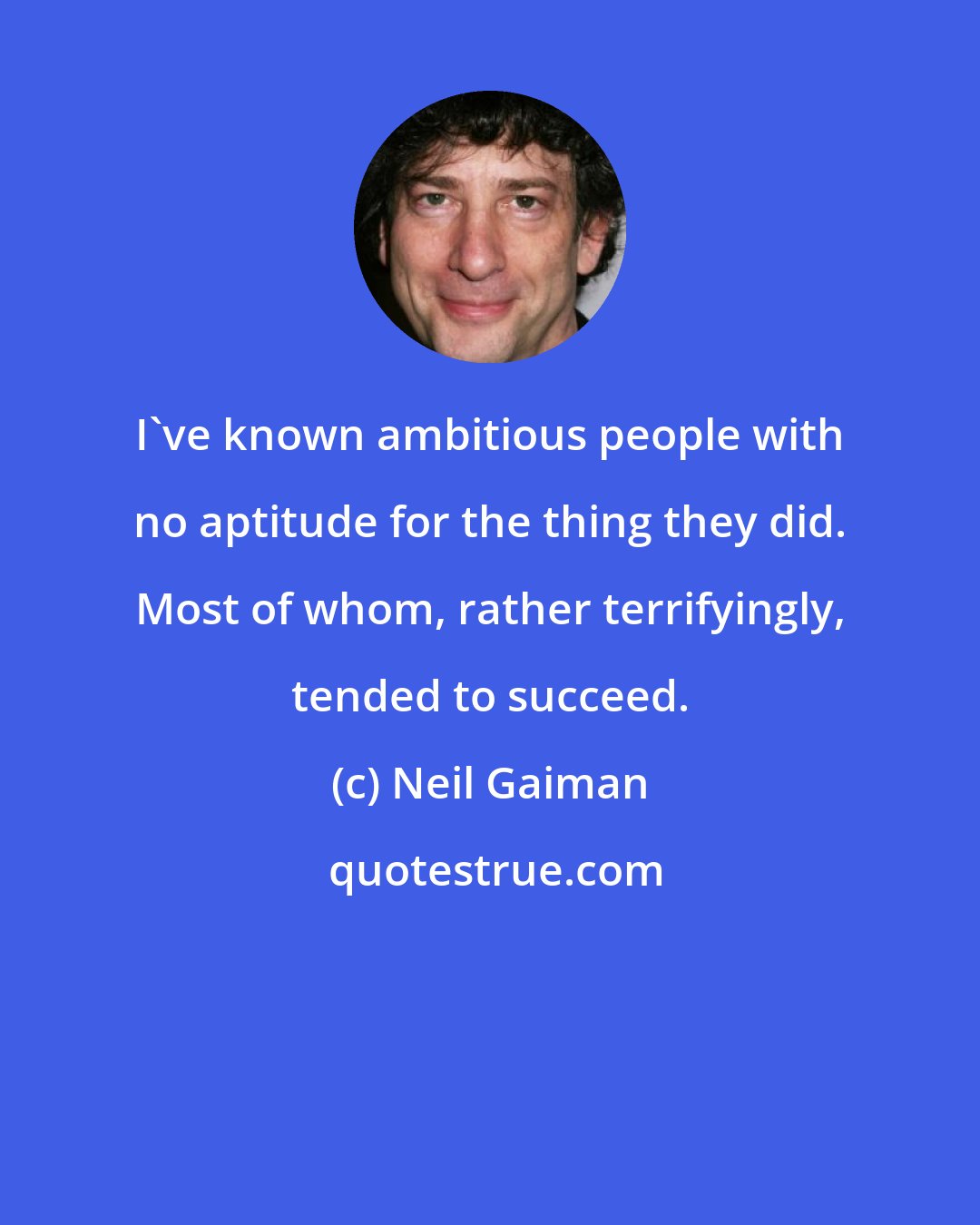 Neil Gaiman: I've known ambitious people with no aptitude for the thing they did. Most of whom, rather terrifyingly, tended to succeed.