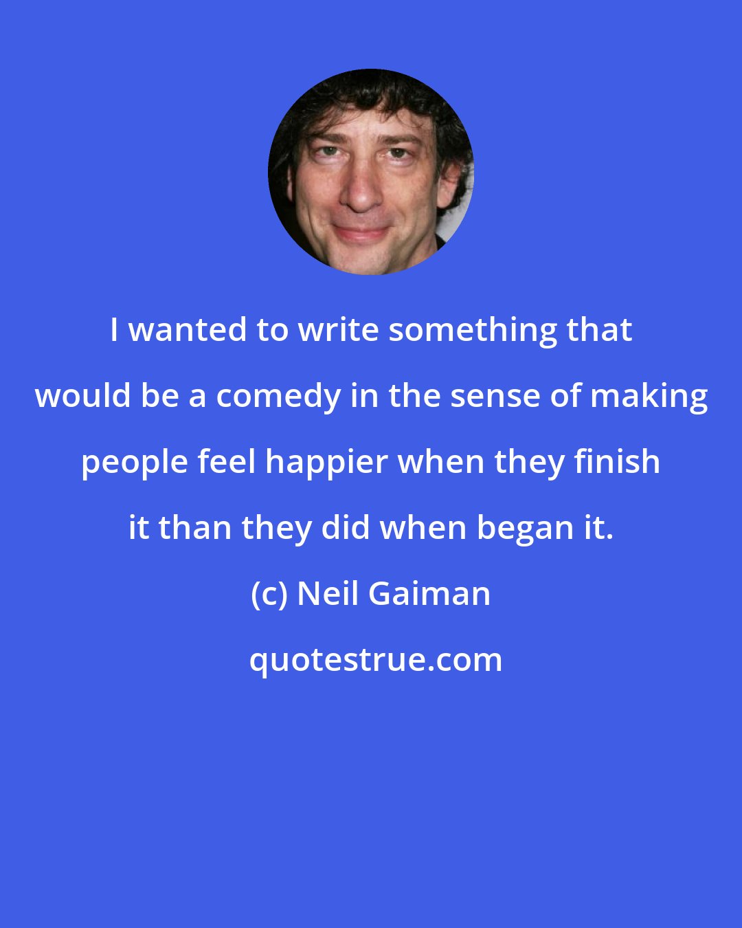 Neil Gaiman: I wanted to write something that would be a comedy in the sense of making people feel happier when they finish it than they did when began it.