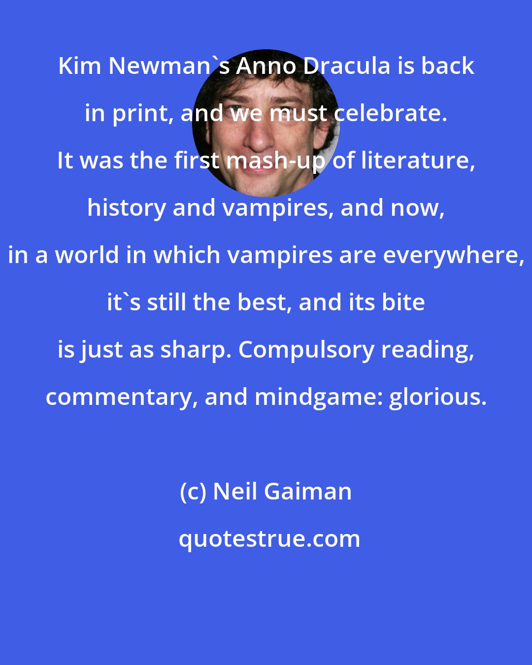 Neil Gaiman: Kim Newman's Anno Dracula is back in print, and we must celebrate. It was the first mash-up of literature, history and vampires, and now, in a world in which vampires are everywhere, it's still the best, and its bite is just as sharp. Compulsory reading, commentary, and mindgame: glorious.