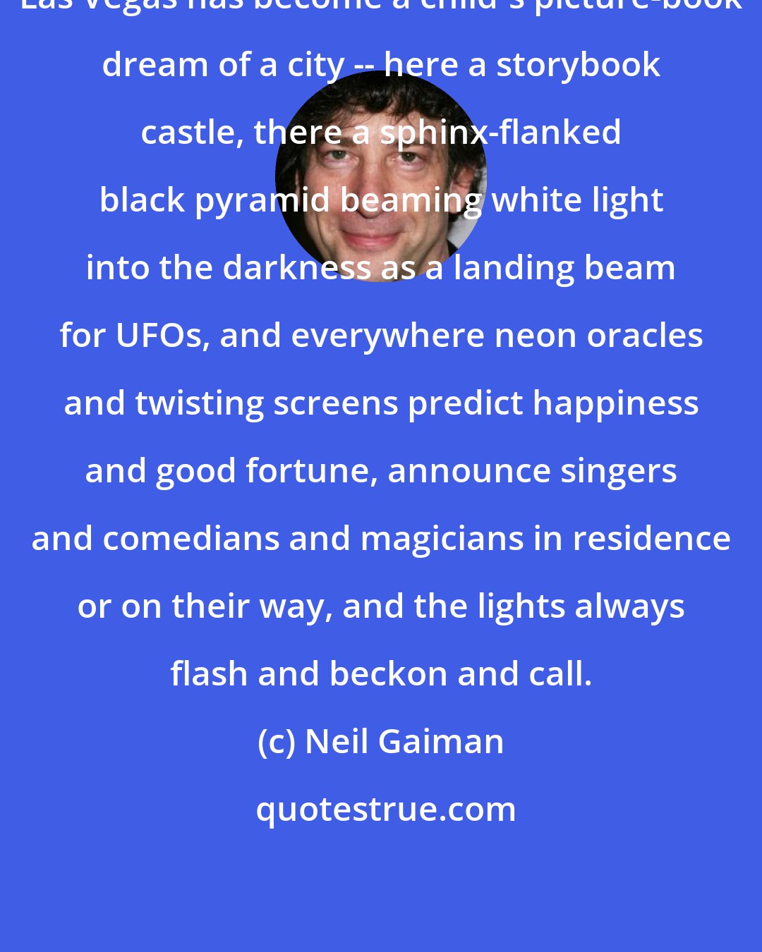 Neil Gaiman: Las Vegas has become a child's picture-book dream of a city -- here a storybook castle, there a sphinx-flanked black pyramid beaming white light into the darkness as a landing beam for UFOs, and everywhere neon oracles and twisting screens predict happiness and good fortune, announce singers and comedians and magicians in residence or on their way, and the lights always flash and beckon and call.