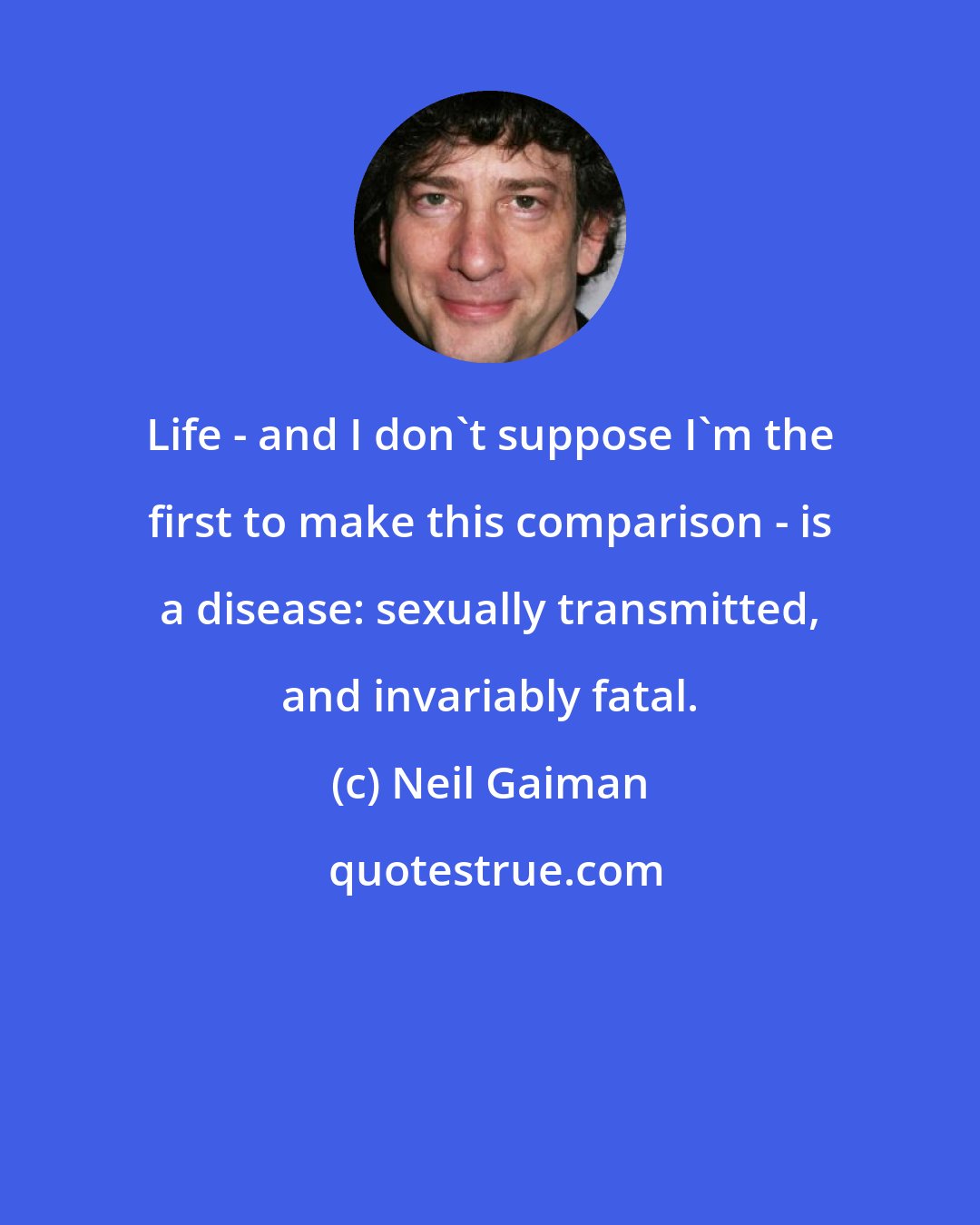 Neil Gaiman: Life - and I don't suppose I'm the first to make this comparison - is a disease: sexually transmitted, and invariably fatal.