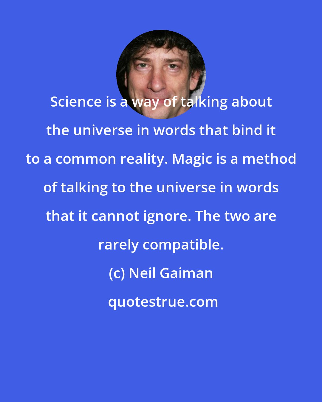 Neil Gaiman: Science is a way of talking about the universe in words that bind it to a common reality. Magic is a method of talking to the universe in words that it cannot ignore. The two are rarely compatible.