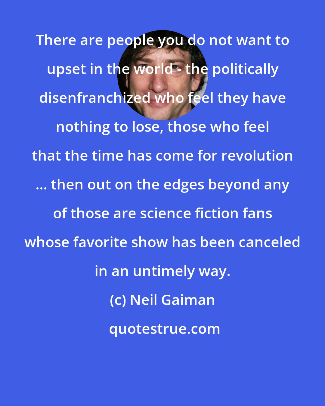 Neil Gaiman: There are people you do not want to upset in the world - the politically disenfranchized who feel they have nothing to lose, those who feel that the time has come for revolution ... then out on the edges beyond any of those are science fiction fans whose favorite show has been canceled in an untimely way.