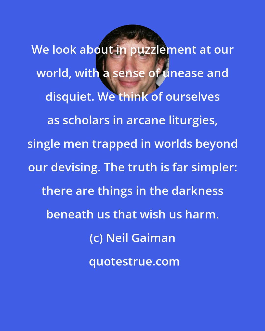 Neil Gaiman: We look about in puzzlement at our world, with a sense of unease and disquiet. We think of ourselves as scholars in arcane liturgies, single men trapped in worlds beyond our devising. The truth is far simpler: there are things in the darkness beneath us that wish us harm.