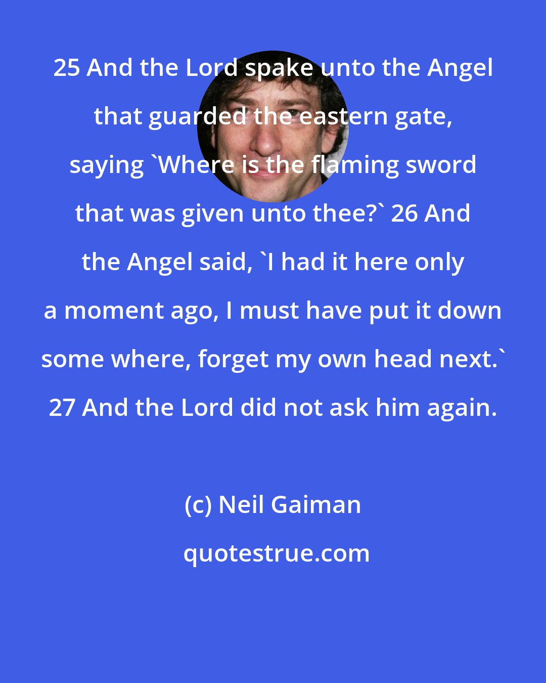 Neil Gaiman: 25 And the Lord spake unto the Angel that guarded the eastern gate, saying 'Where is the flaming sword that was given unto thee?' 26 And the Angel said, 'I had it here only a moment ago, I must have put it down some where, forget my own head next.' 27 And the Lord did not ask him again.