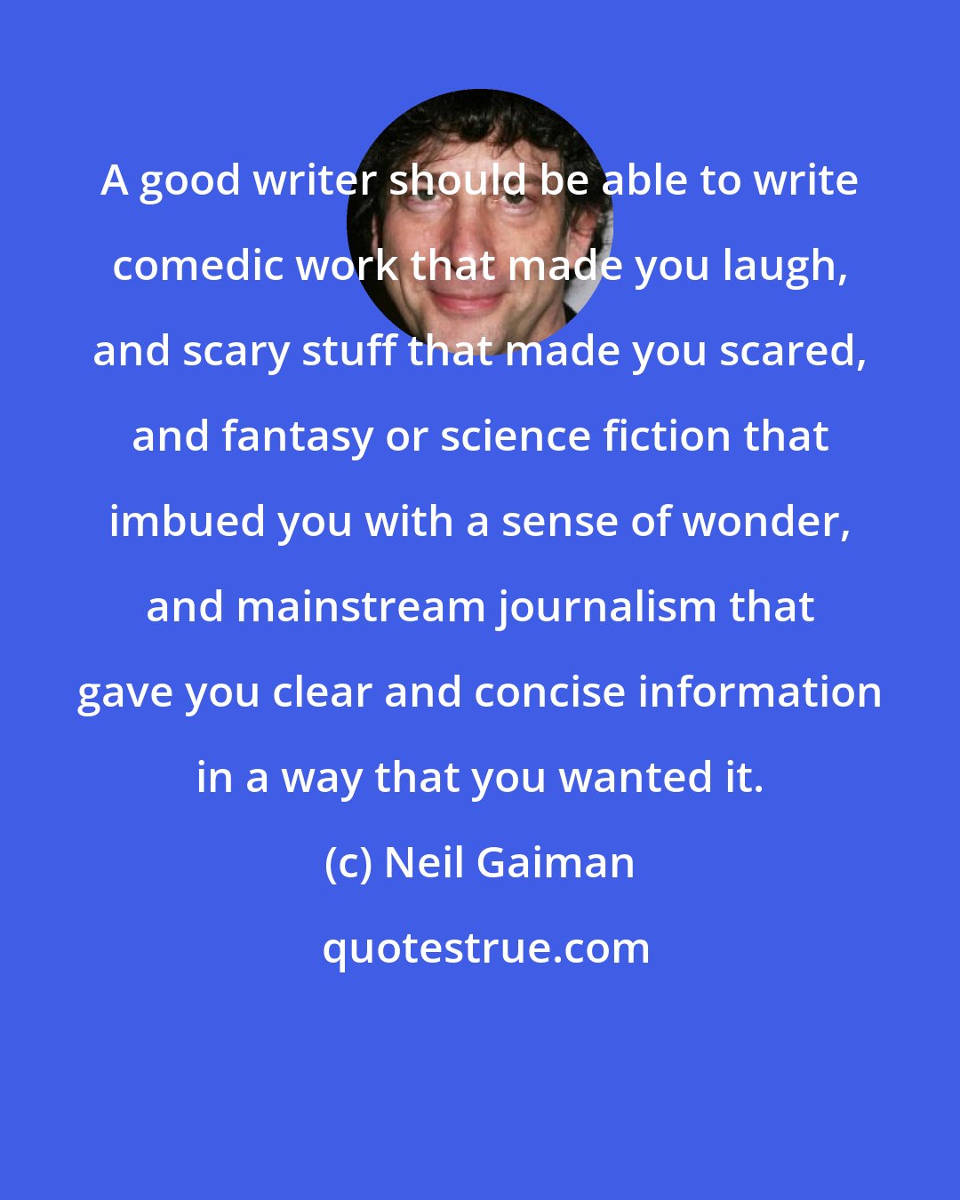 Neil Gaiman: A good writer should be able to write comedic work that made you laugh, and scary stuff that made you scared, and fantasy or science fiction that imbued you with a sense of wonder, and mainstream journalism that gave you clear and concise information in a way that you wanted it.