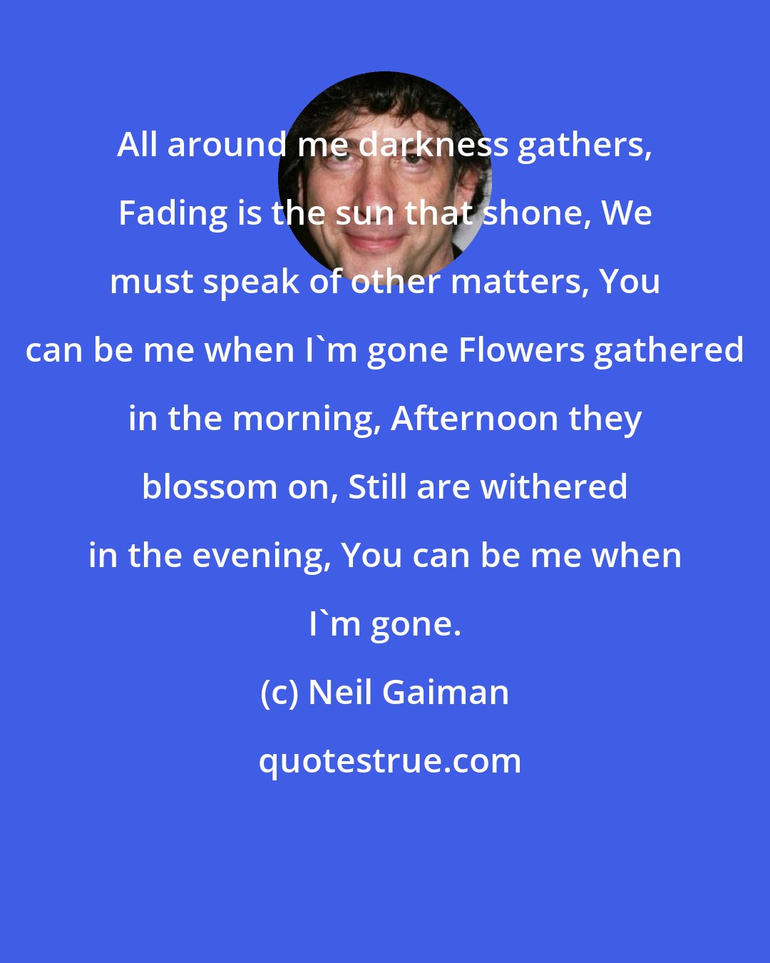 Neil Gaiman: All around me darkness gathers, Fading is the sun that shone, We must speak of other matters, You can be me when I'm gone Flowers gathered in the morning, Afternoon they blossom on, Still are withered in the evening, You can be me when I'm gone.