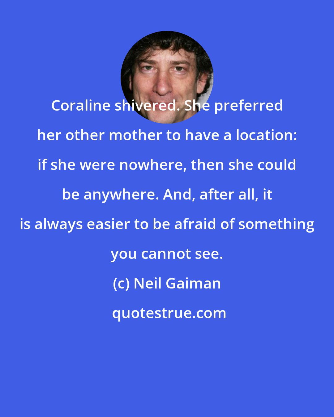 Neil Gaiman: Coraline shivered. She preferred her other mother to have a location: if she were nowhere, then she could be anywhere. And, after all, it is always easier to be afraid of something you cannot see.