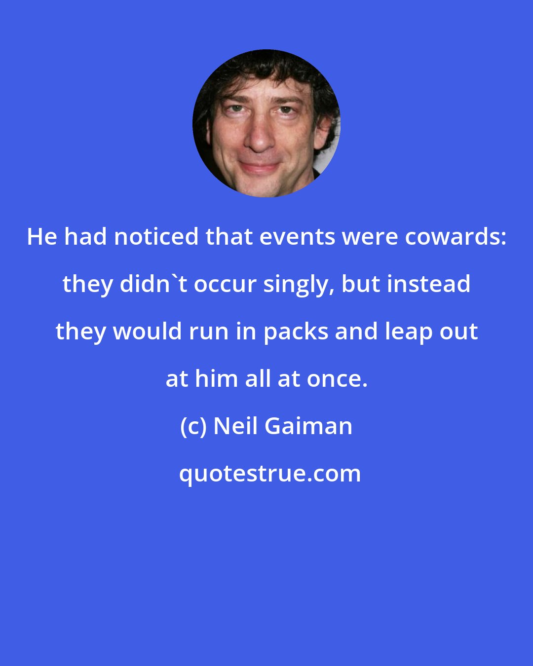 Neil Gaiman: He had noticed that events were cowards: they didn't occur singly, but instead they would run in packs and leap out at him all at once.