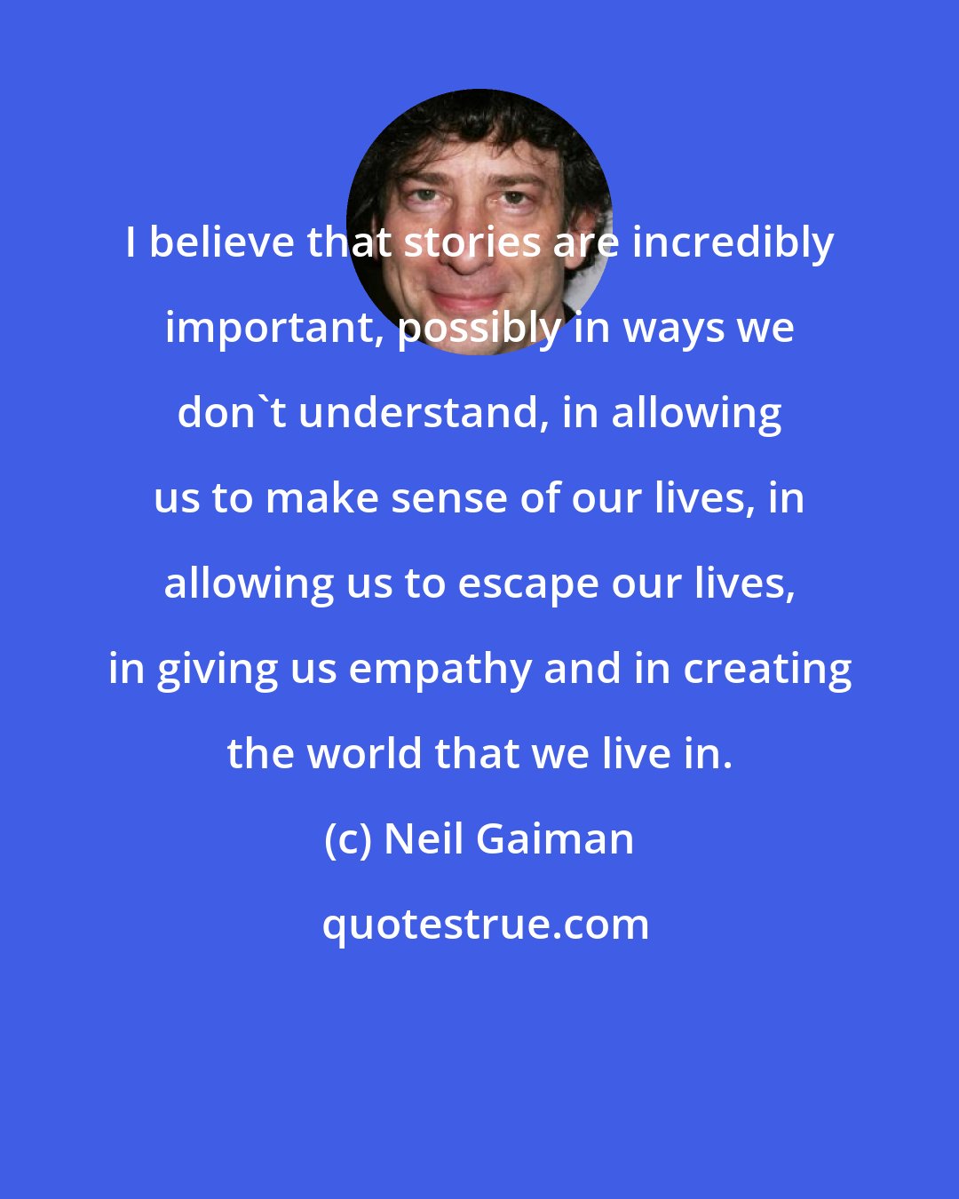 Neil Gaiman: I believe that stories are incredibly important, possibly in ways we don't understand, in allowing us to make sense of our lives, in allowing us to escape our lives, in giving us empathy and in creating the world that we live in.