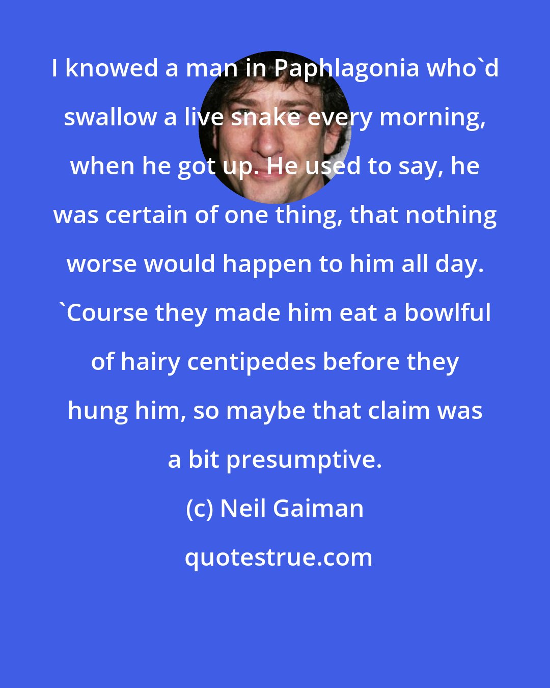 Neil Gaiman: I knowed a man in Paphlagonia who'd swallow a live snake every morning, when he got up. He used to say, he was certain of one thing, that nothing worse would happen to him all day. 'Course they made him eat a bowlful of hairy centipedes before they hung him, so maybe that claim was a bit presumptive.