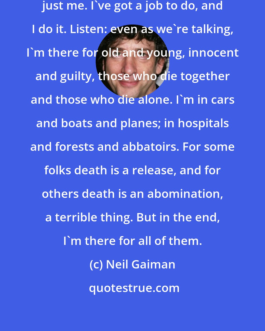 Neil Gaiman: I'm not blessed, or merciful. I'm just me. I've got a job to do, and I do it. Listen: even as we're talking, I'm there for old and young, innocent and guilty, those who die together and those who die alone. I'm in cars and boats and planes; in hospitals and forests and abbatoirs. For some folks death is a release, and for others death is an abomination, a terrible thing. But in the end, I'm there for all of them.