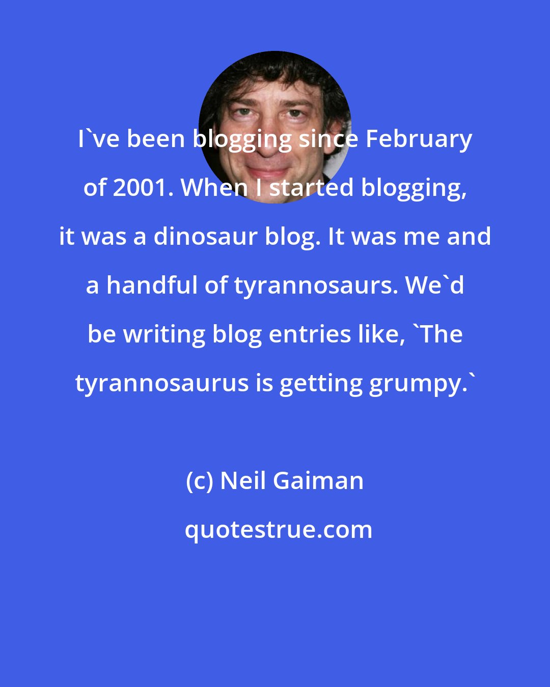 Neil Gaiman: I've been blogging since February of 2001. When I started blogging, it was a dinosaur blog. It was me and a handful of tyrannosaurs. We'd be writing blog entries like, 'The tyrannosaurus is getting grumpy.'