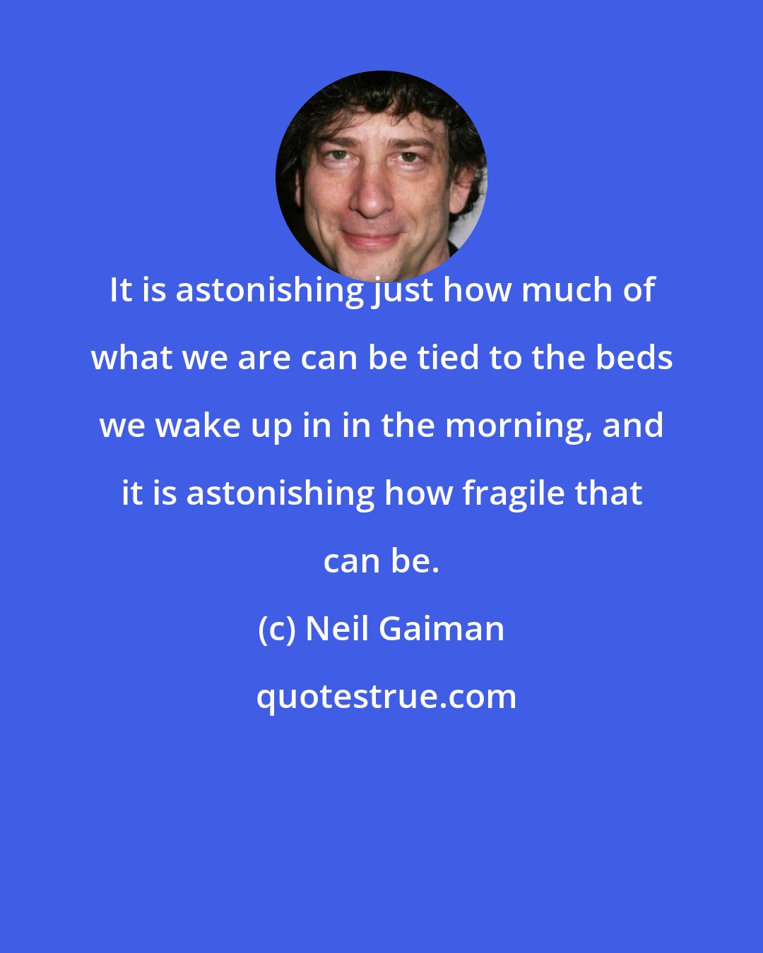 Neil Gaiman: It is astonishing just how much of what we are can be tied to the beds we wake up in in the morning, and it is astonishing how fragile that can be.