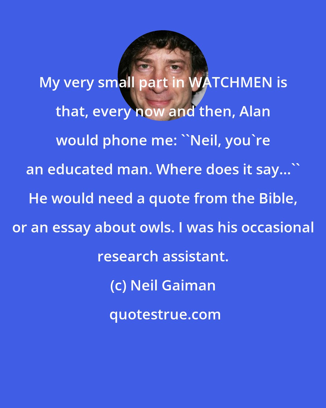 Neil Gaiman: My very small part in WATCHMEN is that, every now and then, Alan would phone me: ''Neil, you're an educated man. Where does it say...'' He would need a quote from the Bible, or an essay about owls. I was his occasional research assistant.