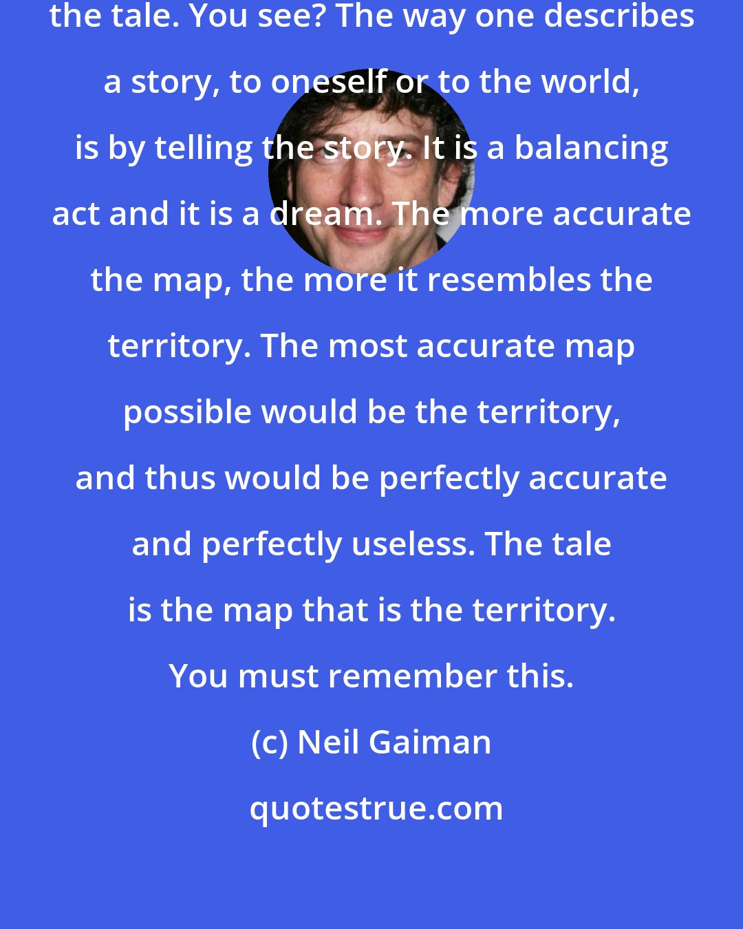 Neil Gaiman: One describes a tale best by telling the tale. You see? The way one describes a story, to oneself or to the world, is by telling the story. It is a balancing act and it is a dream. The more accurate the map, the more it resembles the territory. The most accurate map possible would be the territory, and thus would be perfectly accurate and perfectly useless. The tale is the map that is the territory. You must remember this.